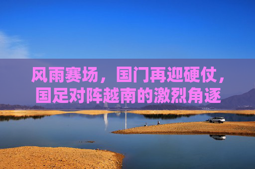 风雨赛场，国门再迎硬仗，国足对阵越南的激烈角逐
