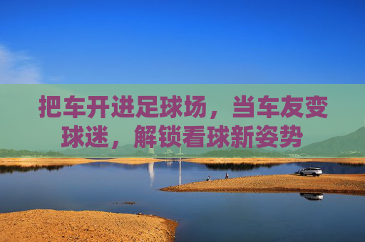 把车开进足球场,当车友变球迷,解锁看球新姿势