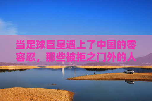 当足球巨星遇上了中国的零容忍，那些被拒之门外的人与故事，足球巨星与零容忍的碰撞，那些被拒之门外的人与故事