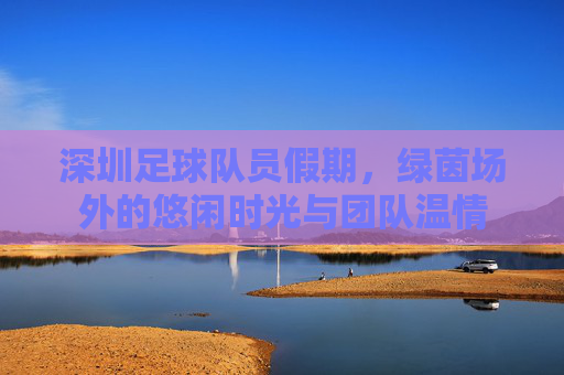 深圳足球队员假期,绿茵场外的悠闲时光与团队温情