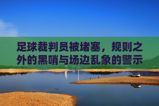 足球裁判员被堵塞,规则之外的黑哨与场边乱象的警示