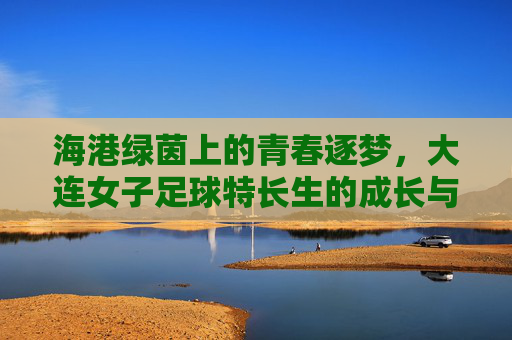 海港绿茵上的青春逐梦，大连女子足球特长生的成长与力量