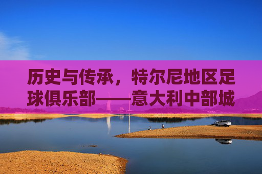 历史与传承，特尔尼地区足球俱乐部——意大利中部城市的精神图腾与足球记忆