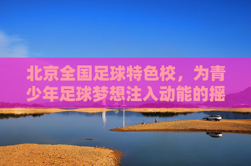 北京全国足球特色校,为青少年足球梦想注入动能的摇篮,北京全国足球特色校,为青少年足球梦想注入动能的摇篮