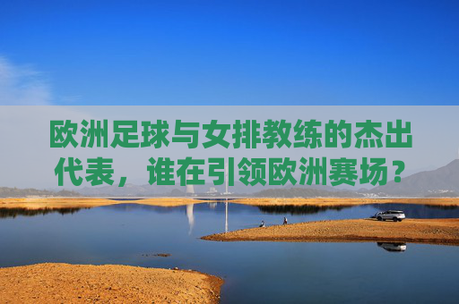 欧洲足球与女排教练的杰出代表，谁在引领欧洲赛场？