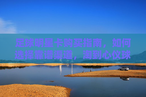 足球明星卡购买指南,如何选择靠谱渠道,淘到心仪球星卡?足球明星卡购买指南,如何选择靠谱渠道,淘到心仪球星卡?