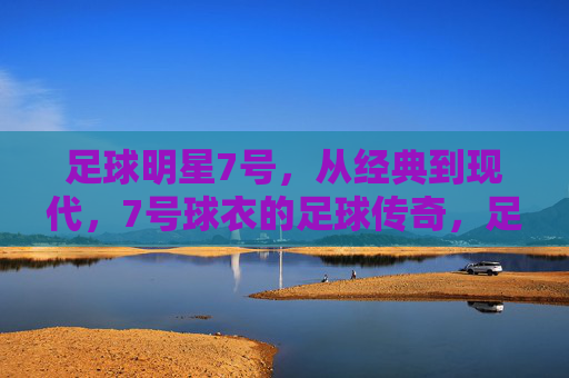 足球明星7号，从经典到现代，7号球衣的足球传奇，足球7号传奇，从经典到现代的足球巨星印记