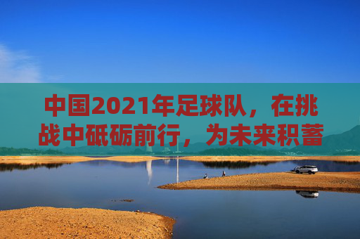 中国2021年足球队，在挑战中砥砺前行，为未来积蓄力量，中国2021年足球队，在挑战中砥砺前行，为未来积蓄力量