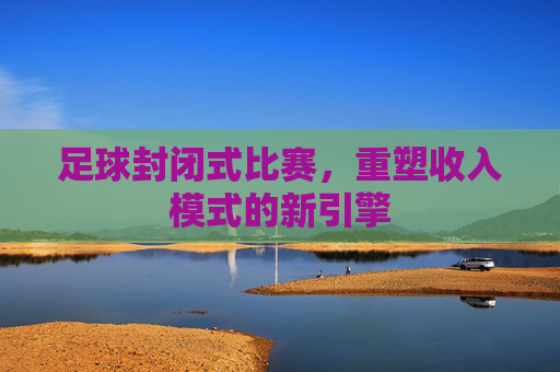 足球封闭式比赛,重塑收入模式的新引擎