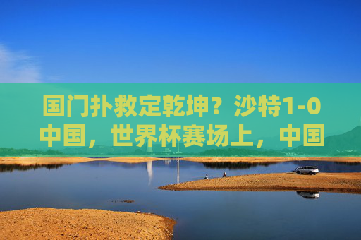 国门扑救定乾坤？沙特1-0中国，世界杯赛场上，中国男足的顽强与胜利瞬间