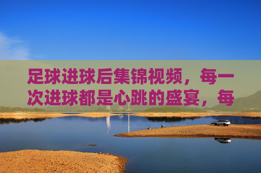 足球进球后集锦视频,每一次进球都是心跳的盛宴,每一次集锦都是激情的回响