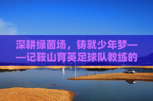 深耕绿茵场,铸就少年梦——记鞍山育英足球队教练的育人之路,深耕绿茵场,铸就少年梦——记鞍山育英足球队教练的育人之路