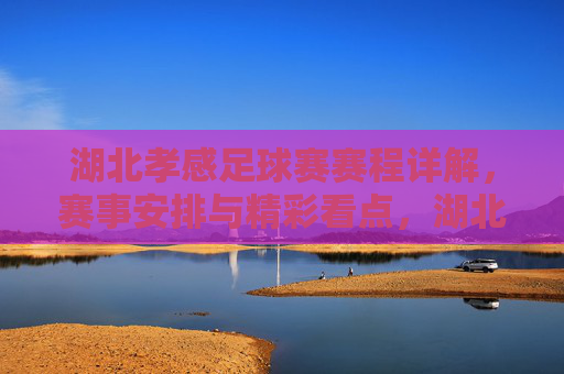 湖北孝感足球赛赛程详解，赛事安排与精彩看点，湖北孝感足球赛赛程详解，赛事安排与精彩看点