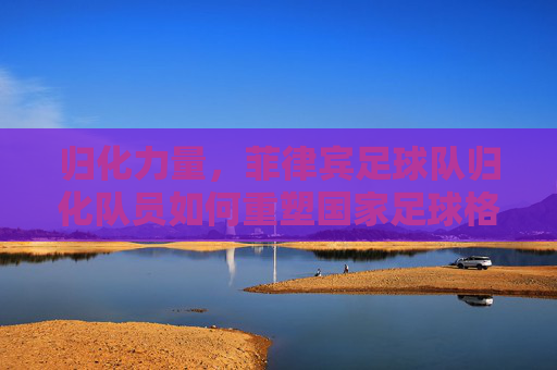 归化力量，菲律宾足球队归化队员如何重塑国家足球格局