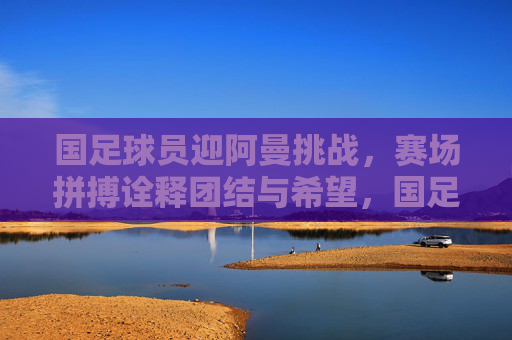 国足球员迎阿曼挑战,赛场拼搏诠释团结与希望,国足球员迎阿曼挑战,赛场拼搏诠释团结与希望