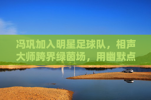 冯巩加入明星足球队，相声大师跨界绿茵场，用幽默点亮足球赛场