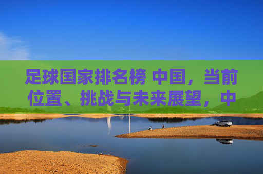 足球国家排名榜 中国，当前位置、挑战与未来展望，中国足球国家排名，当前位置、挑战与未来展望