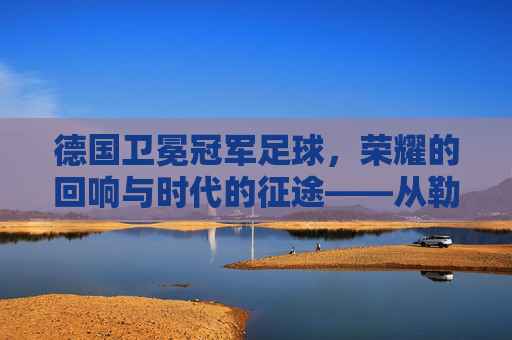 德国卫冕冠军足球,荣耀的回响与时代的征途——从勒沃库森的辉煌到多特蒙德的挑战,德国卫冕冠军足球,荣耀的回响与时代的征途——从勒沃库森的辉煌到多特蒙德的挑战