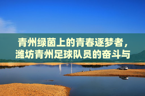 青州绿茵上的青春逐梦者，潍坊青州足球队员的奋斗与荣光