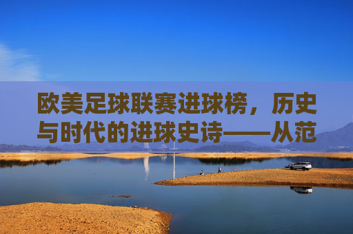 欧美足球联赛进球榜，历史与时代的进球史诗——从范尼的神迹到现代巨星的进球传奇