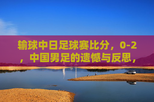 输球中日足球赛比分，0-2，中国男足的遗憾与反思，从比分看战术与心态的不足