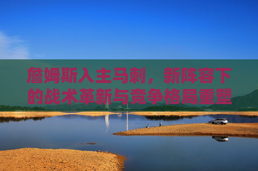 詹姆斯入主马刺,新阵容下的战术革新与竞争格局重塑,詹姆斯入主马刺,新阵容下的战术革新与竞争格局重塑