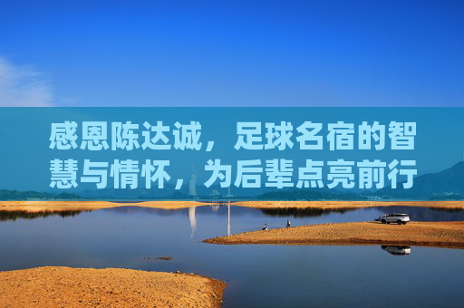 感恩陈达诚，足球名宿的智慧与情怀，为后辈点亮前行灯塔