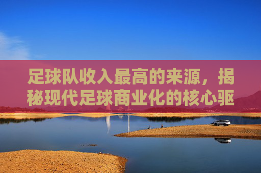 足球队收入最高的来源，揭秘现代足球商业化的核心驱动力，足球队收入最高的来源，揭秘现代足球商业化的核心驱动力