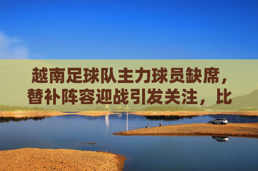 越南足球队主力球员缺席，替补阵容迎战引发关注，比赛过程与结果解析，越南足球队主力缺席引关注，替补阵容迎战比赛过程与结果解析