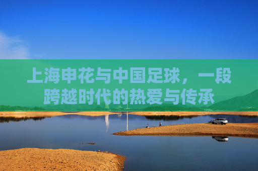 上海申花与中国足球，一段跨越时代的热爱与传承