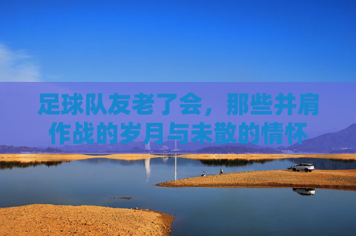 足球队友老了会，那些并肩作战的岁月与未散的情怀