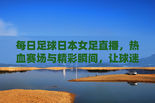 每日足球日本女足直播，热血赛场与精彩瞬间，让球迷随时感受足球魅力，每日足球日本女足直播，热血赛场与精彩瞬间，让球迷随时感受足球魅力