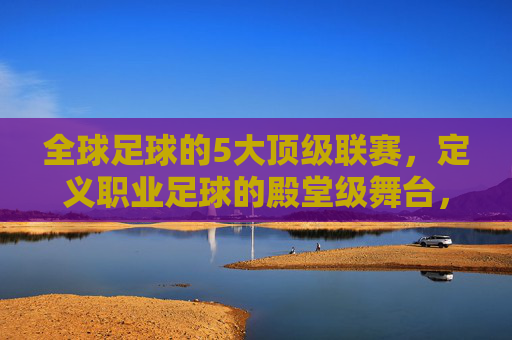 全球足球的5大顶级联赛,定义职业足球的殿堂级舞台,全球足球的5大顶级联赛,定义职业足球的殿堂级舞台