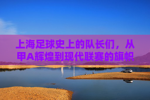 上海足球史上的队长们，从甲A辉煌到现代联赛的旗帜人物