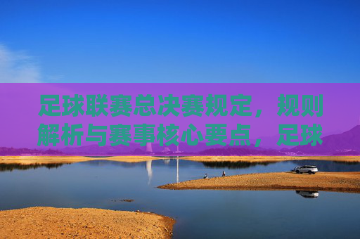 足球联赛总决赛规定，规则解析与赛事核心要点，足球联赛总决赛，规则解析与赛事核心要点详解