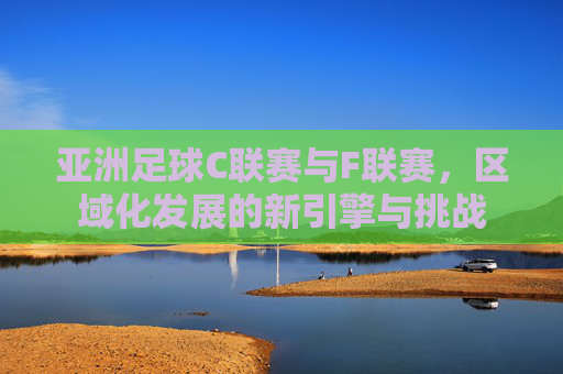 亚洲足球C联赛与F联赛，区域化发展的新引擎与挑战