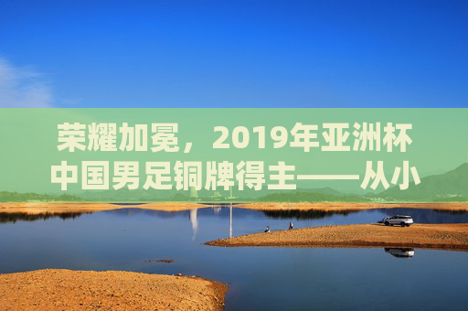 荣耀加冕，2019年亚洲杯中国男足铜牌得主——从小组突围到终场哨响的征程