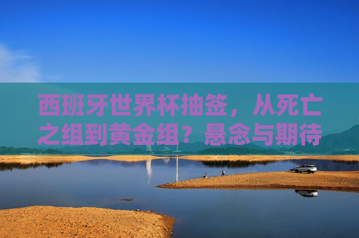 西班牙世界杯抽签,从死亡之组到黄金组?悬念与期待交织的足球盛宴