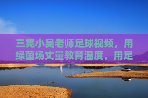 三完小吴老师足球视频，用绿茵场丈量教育温度，用足球精神浇灌成长梦想