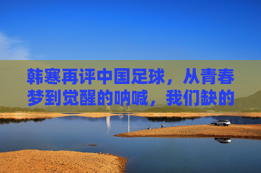 韩寒再评中国足球,从青春梦到觉醒的呐喊,我们缺的究竟是什么?