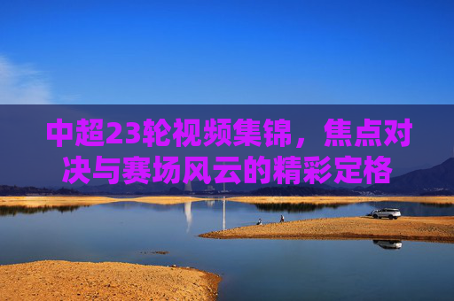 中超23轮视频集锦,焦点对决与赛场风云的精彩定格