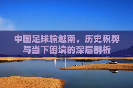 中国足球输越南,历史积弊与当下困境的深层剖析
