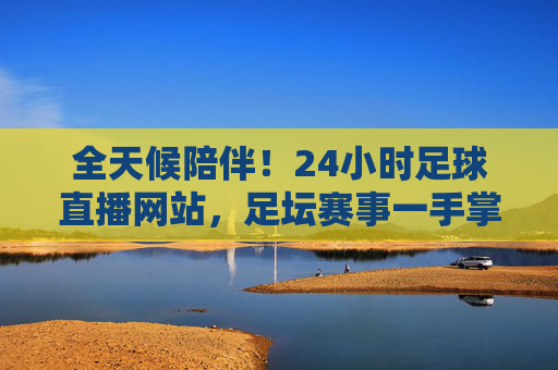 全天候陪伴！24小时足球直播网站，足坛赛事一手掌握，激情时刻永不缺席
