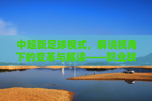 中超新足球模式，解说视角下的变革与解读——职业联赛新玩法的解读与展望，中超新足球模式，解说视角下的变革与解读——职业联赛新玩法的解读与展望