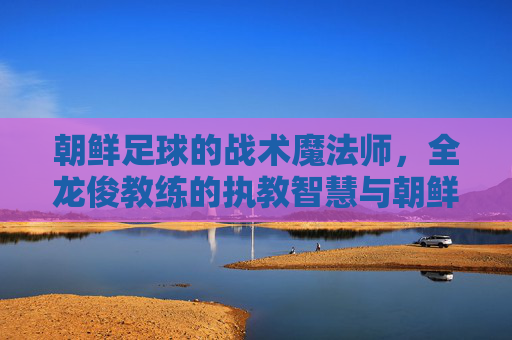 朝鲜足球的战术魔法师，全龙俊教练的执教智慧与朝鲜足坛的复兴之路