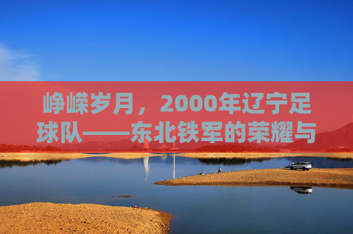 峥嵘岁月，2000年辽宁足球队——东北铁军的荣耀与时代回响，峥嵘岁月，2000年辽宁足球队——东北铁军的荣耀与时代回响