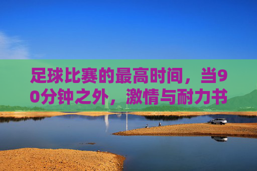 足球比赛的最高时间，当90分钟之外，激情与耐力书写历史长跑