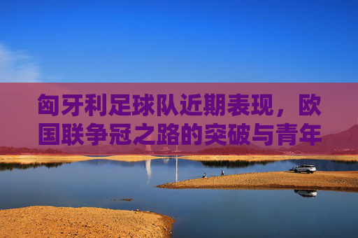 匈牙利足球队近期表现,欧国联争冠之路的突破与青年队崛起的亮点