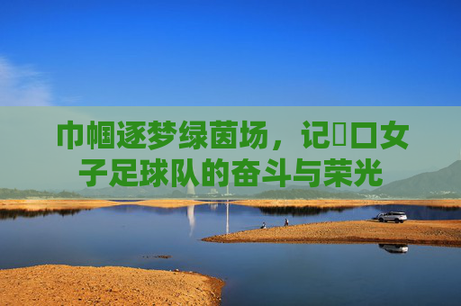 巾帼逐梦绿茵场，记硚口女子足球队的奋斗与荣光