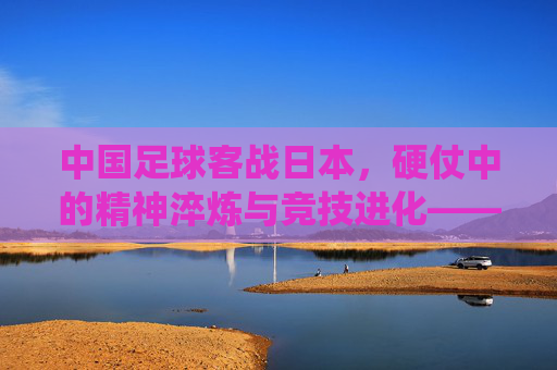 中国足球客战日本,硬仗中的精神淬炼与竞技进化——东亚足球传统对决下的当下思考,中国足球客战日本,硬仗中的精神淬炼与竞技进化——东亚足球传统对决下的当下思考